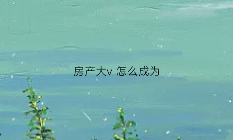 房产大v怎么成为(怎么成为房产销冠)